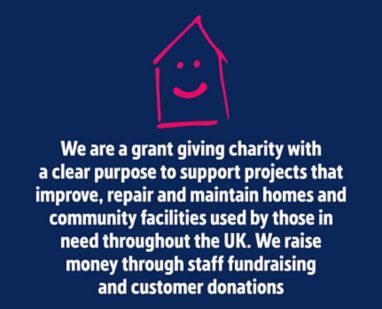 We are a grant giving charity with a clear purpose to support projects that improve, repair and maintain homes and community facilities used by those in need throughout the UK. We raise money through staff fundraising and customer donations.