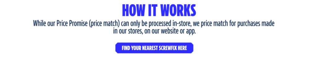 How It Works. While our Price Promise (price match) can only be processed in-store, we price match for purchases made in our stores, on our website or app. Find your nearest Screwfix here
